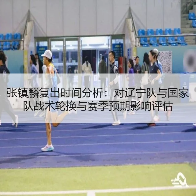 张镇麟复出时间分析：对辽宁队与国家队战术轮换与赛季预期影响评估